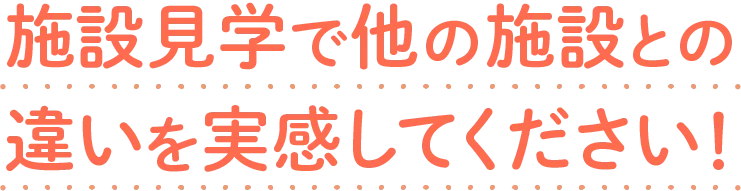 施設見学で他の施設との違いを実感してください！